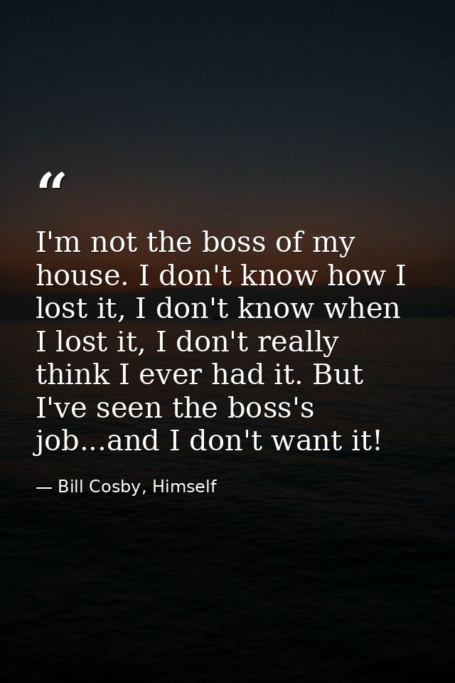 I'm not the boss of my house. I don't know how I lost it, I don't know when I lost it, I don't really think I ever had i — Bill Cosby, Himself