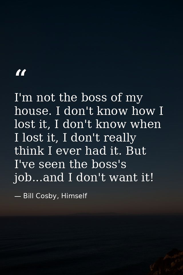 I'm not the boss of my house. I don't know how I lost it, I don't know when I lost it, I don't really think I ever had i — Bill Cosby, Himself