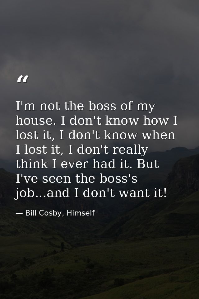 I'm not the boss of my house. I don't know how I lost it, I don't know when I lost it, I don't really think I ever had i — Bill Cosby, Himself
