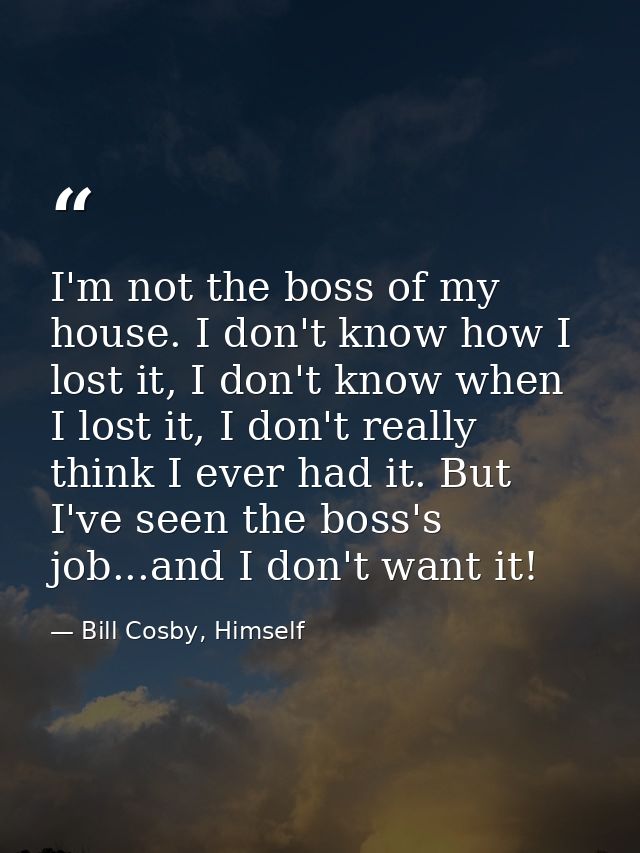 I'm not the boss of my house. I don't know how I lost it, I don't know when I lost it, I don't really think I ever had i — Bill Cosby, Himself