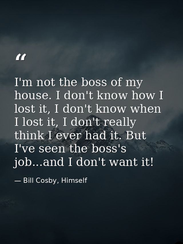 I'm not the boss of my house. I don't know how I lost it, I don't know when I lost it, I don't really think I ever had i — Bill Cosby, Himself
