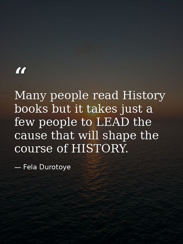 Many people read History books but it takes just a few people to LEAD the cause that will shape the course of HISTORY. — Fela Durotoye