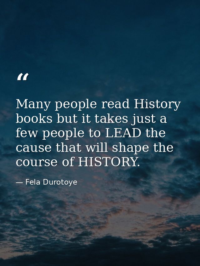 Many people read History books but it takes just a few people to LEAD the cause that will shape the course of HISTORY. — Fela Durotoye