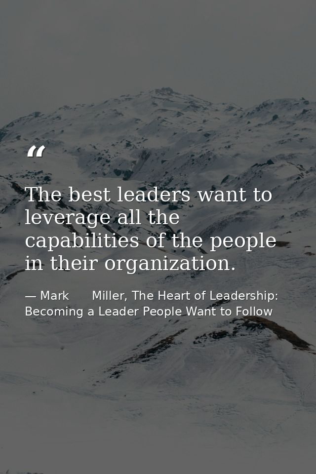 The best leaders want to leverage all the capabilities of the people in their organization. — Mark      Miller, The Heart of Leadership: Becoming a Leader People Want to Follow