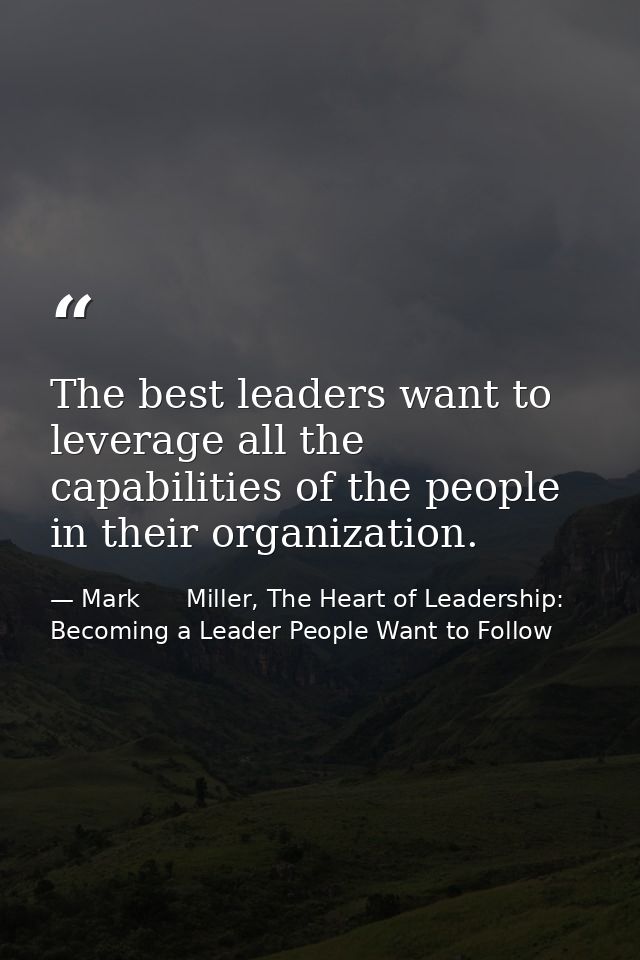 The best leaders want to leverage all the capabilities of the people in their organization. — Mark      Miller, The Heart of Leadership: Becoming a Leader People Want to Follow