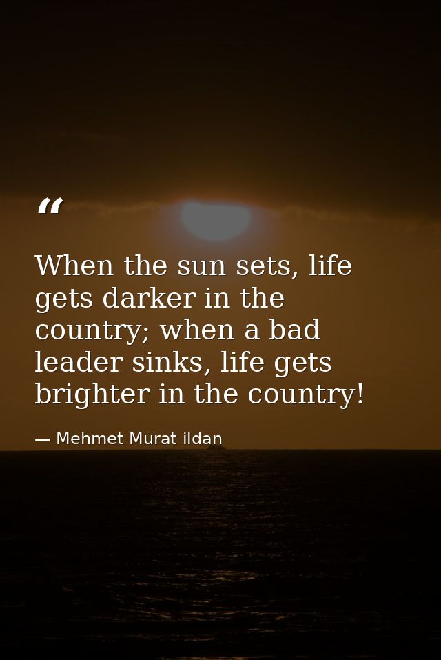 When the sun sets, life gets darker in the country; when a bad leader sinks, life gets brighter in the country! — Mehmet Murat ildan