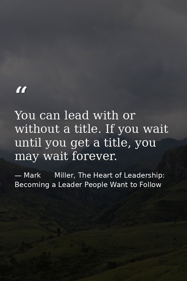 You can lead with or without a title. If you wait until you get a title, you may wait forever. — Mark      Miller, The Heart of Leadership: Becoming a Leader People Want to Follow