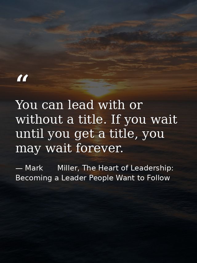 You can lead with or without a title. If you wait until you get a title, you may wait forever. — Mark      Miller, The Heart of Leadership: Becoming a Leader People Want to Follow