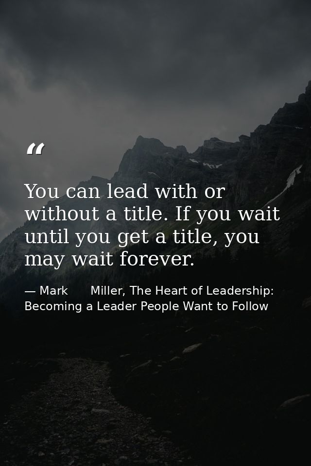 You can lead with or without a title. If you wait until you get a title, you may wait forever. — Mark      Miller, The Heart of Leadership: Becoming a Leader People Want to Follow