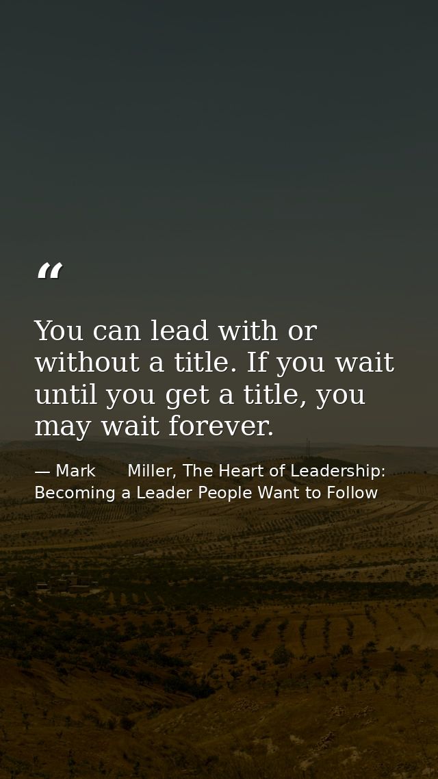 You can lead with or without a title. If you wait until you get a title, you may wait forever. — Mark      Miller, The Heart of Leadership: Becoming a Leader People Want to Follow
