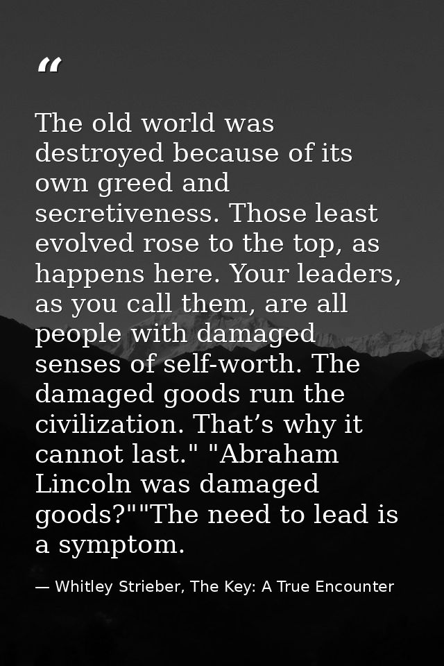 The old world was destroyed because of its own greed and secretiveness. Those least evolved rose to the top, as happens  — Whitley Strieber, The Key: A True Encounter