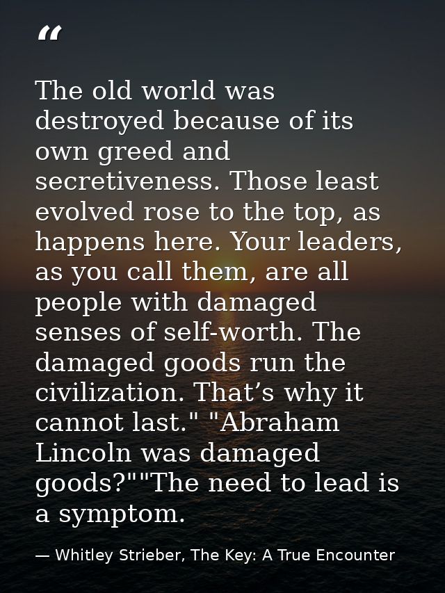 The old world was destroyed because of its own greed and secretiveness. Those least evolved rose to the top, as happens  — Whitley Strieber, The Key: A True Encounter