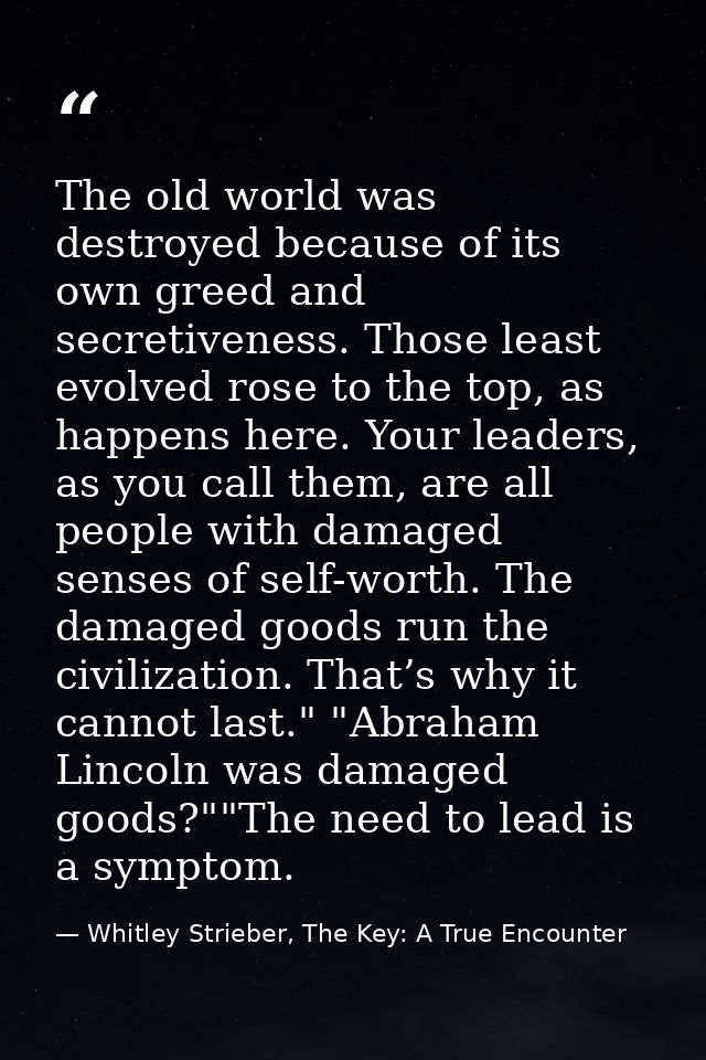 The old world was destroyed because of its own greed and secretiveness. Those least evolved rose to the top, as happens  — Whitley Strieber, The Key: A True Encounter