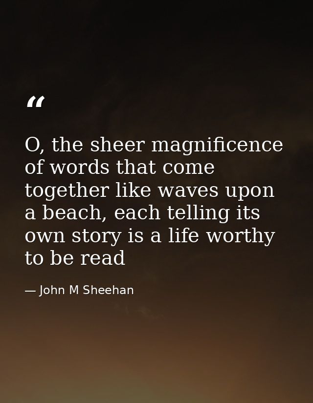 O, the sheer magnificence of words that come together like waves upon a beach, each telling its own story is a life wort — John M Sheehan