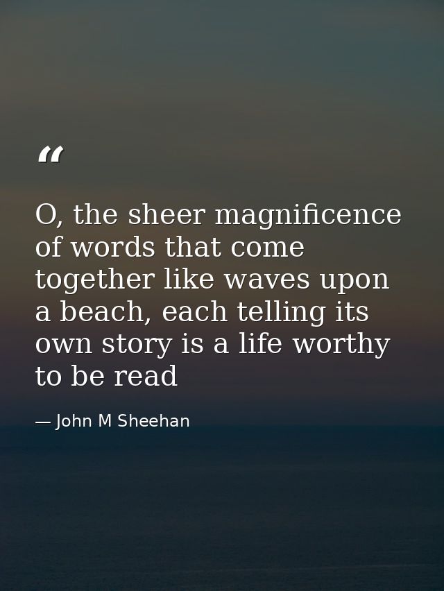 O, the sheer magnificence of words that come together like waves upon a beach, each telling its own story is a life wort — John M Sheehan