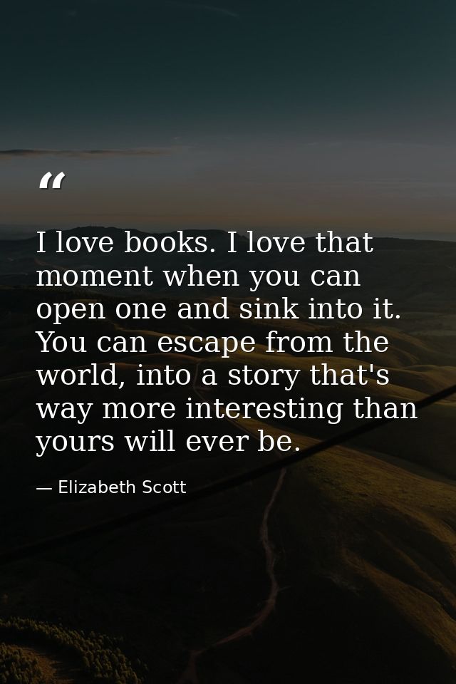 I love books. I love that moment when you can open one and sink into it. You can escape from the world, into a story tha — Elizabeth Scott
