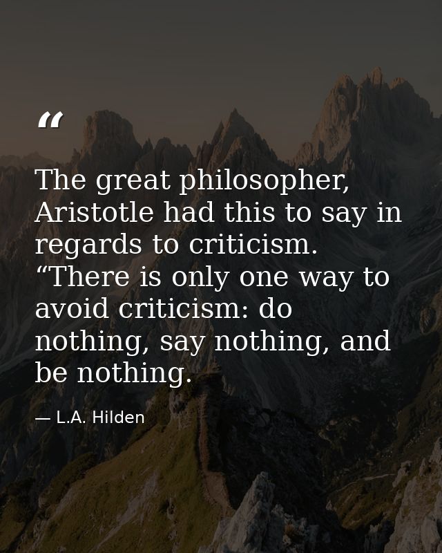 The great philosopher, Aristotle had this to say in regards to criticism. “There is only one way to avoid criticism: do  — L.A. Hilden