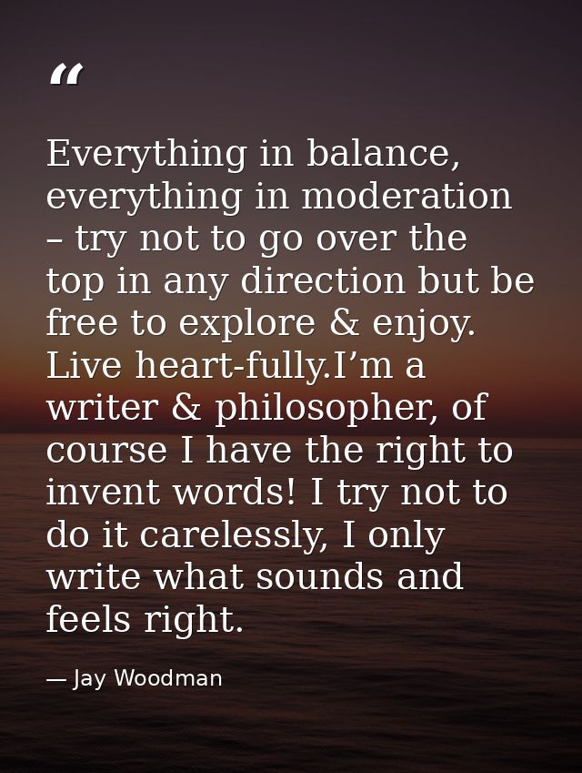 Everything in balance, everything in moderation – try not to go over the top in any direction but be free to explore & e — Jay Woodman