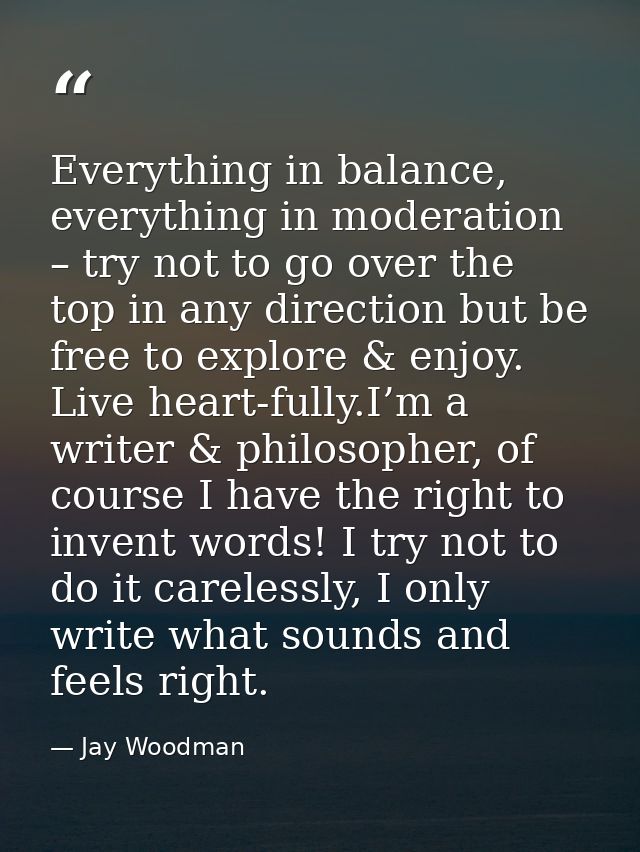 Everything in balance, everything in moderation – try not to go over the top in any direction but be free to explore & e — Jay Woodman