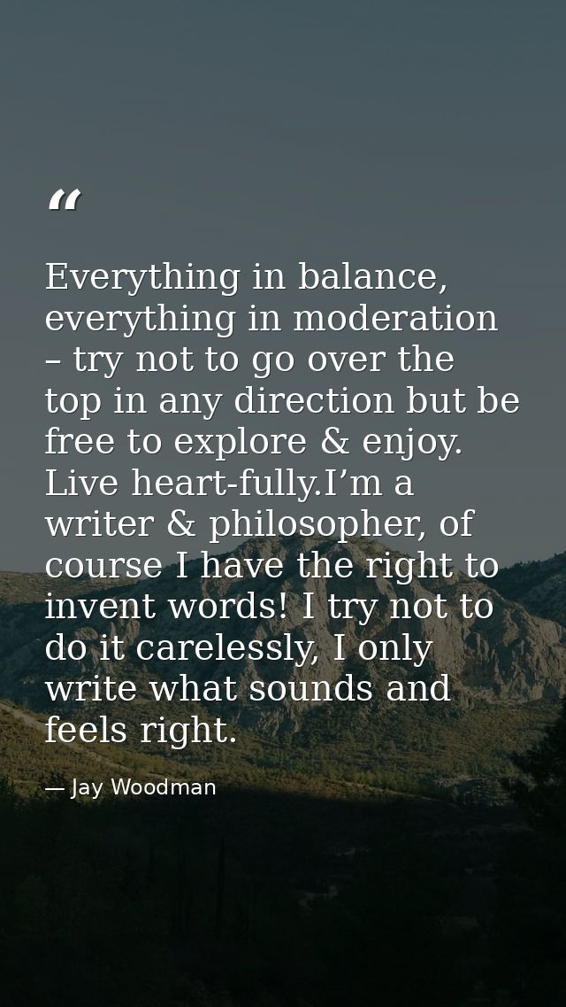 Everything in balance, everything in moderation – try not to go over the top in any direction but be free to explore & e — Jay Woodman