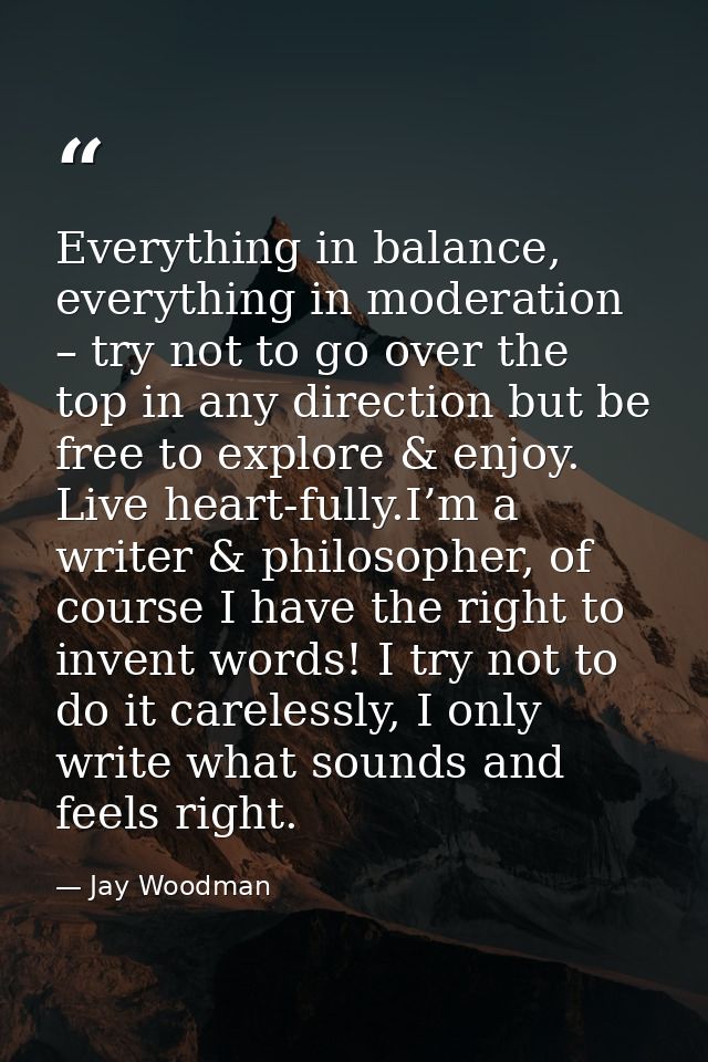 Everything in balance, everything in moderation – try not to go over the top in any direction but be free to explore & e — Jay Woodman