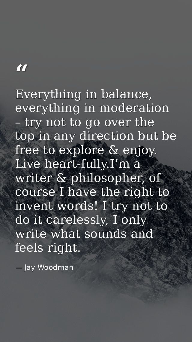 Everything in balance, everything in moderation – try not to go over the top in any direction but be free to explore & e — Jay Woodman