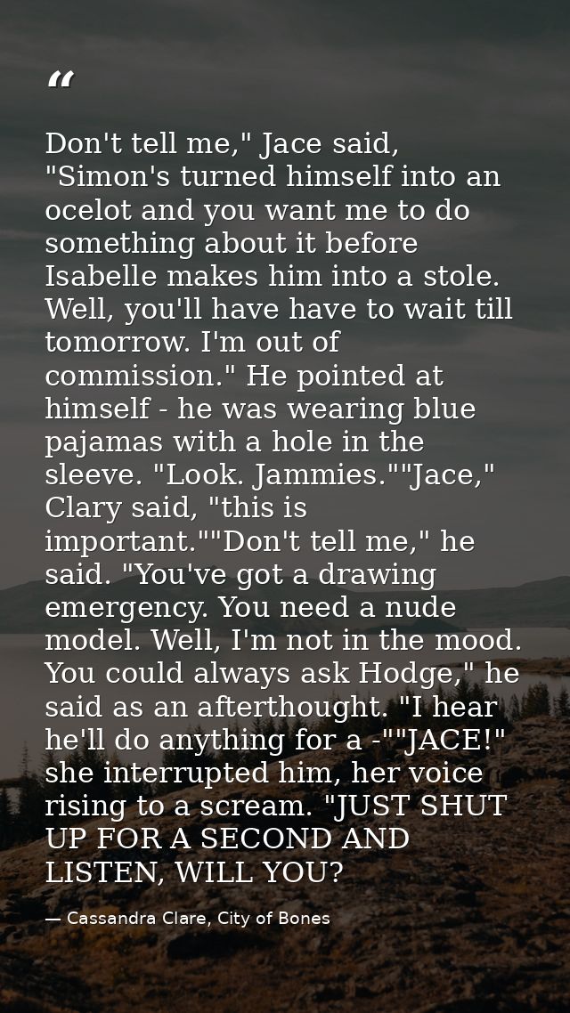 Don't tell me," Jace said, "Simon's turned himself into an ocelot and you want me to do something about it before Isabel — Cassandra Clare, City of Bones