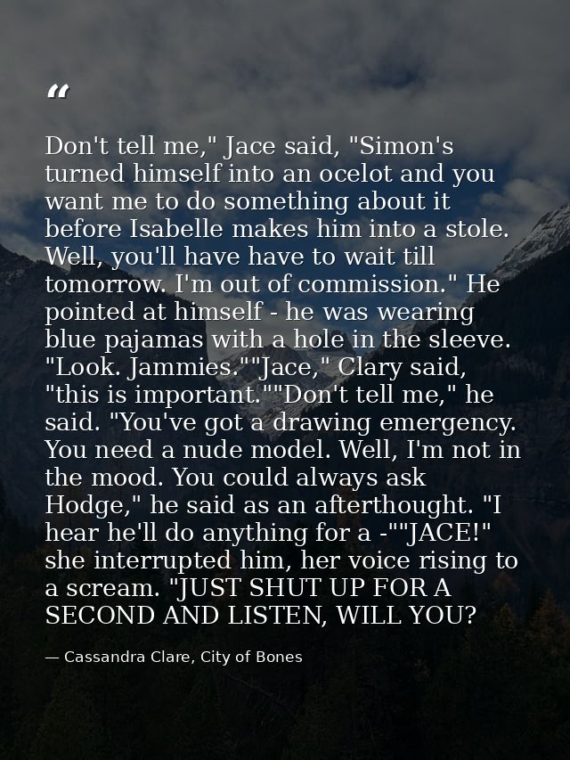 Don't tell me," Jace said, "Simon's turned himself into an ocelot and you want me to do something about it before Isabel — Cassandra Clare, City of Bones