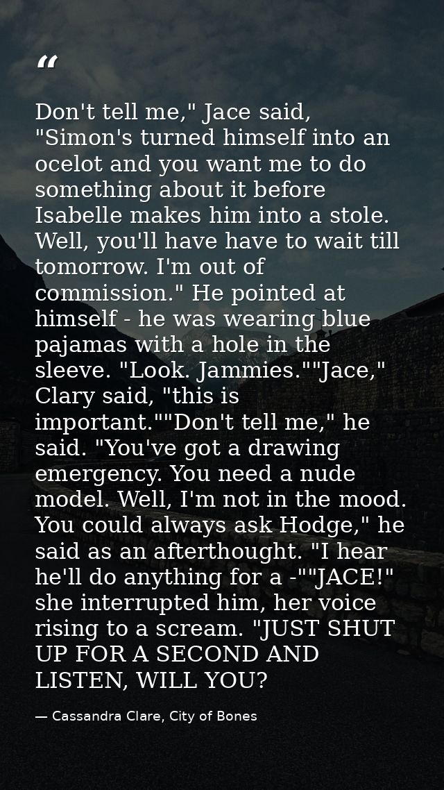 Don't tell me," Jace said, "Simon's turned himself into an ocelot and you want me to do something about it before Isabel — Cassandra Clare, City of Bones