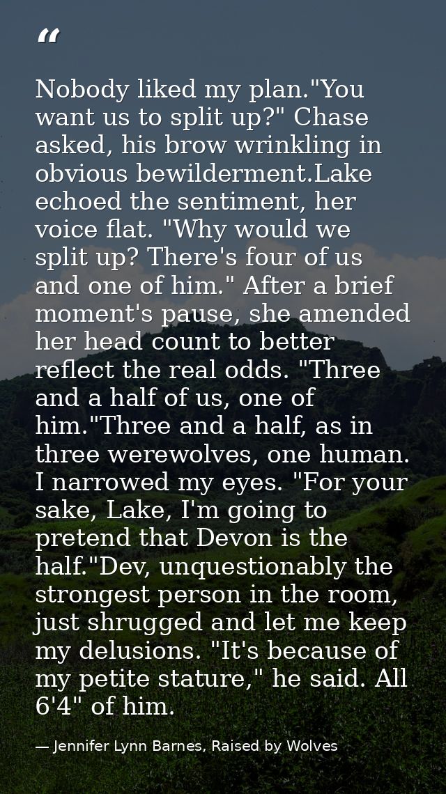 Nobody liked my plan."You want us to split up?" Chase asked, his brow wrinkling in obvious bewilderment.Lake echoed the  — Jennifer Lynn Barnes, Raised by Wolves