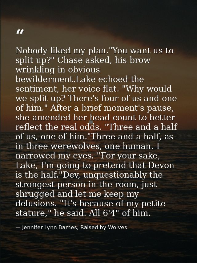 Nobody liked my plan."You want us to split up?" Chase asked, his brow wrinkling in obvious bewilderment.Lake echoed the  — Jennifer Lynn Barnes, Raised by Wolves