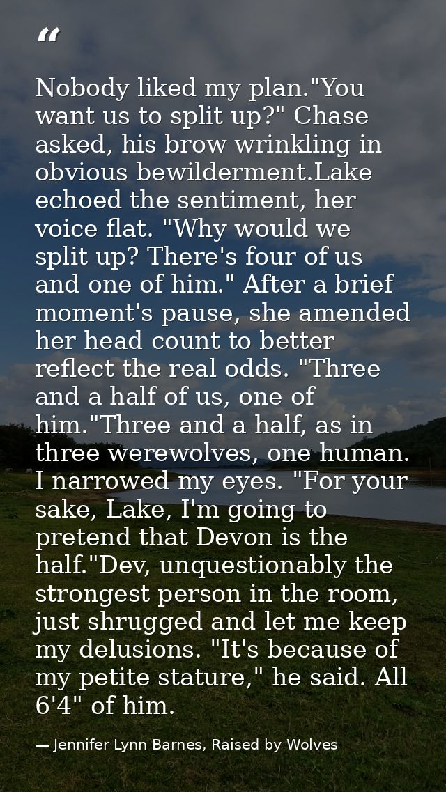 Nobody liked my plan."You want us to split up?" Chase asked, his brow wrinkling in obvious bewilderment.Lake echoed the  — Jennifer Lynn Barnes, Raised by Wolves