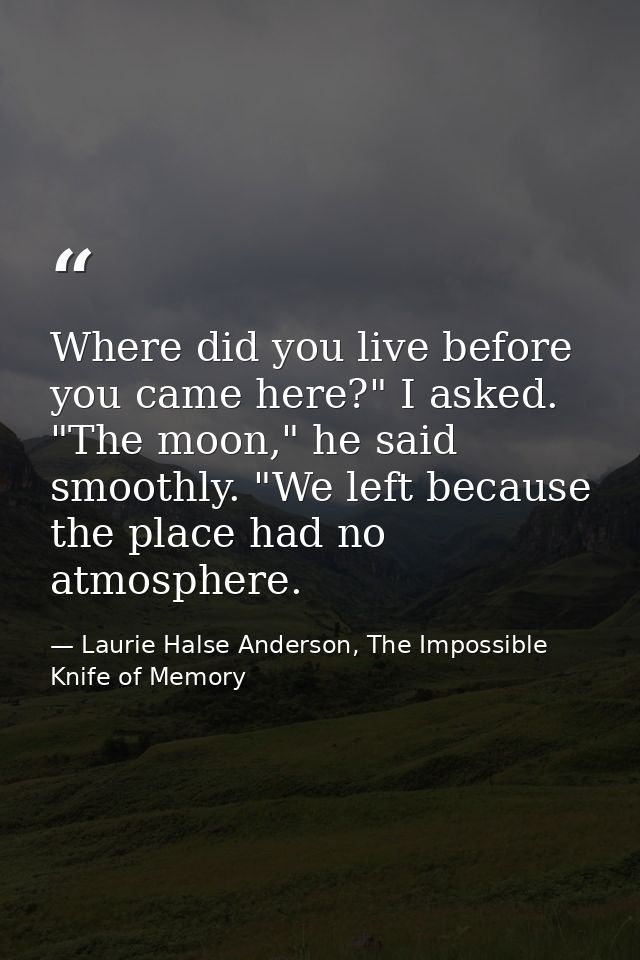 Where did you live before you came here?" I asked. "The moon," he said smoothly. "We left because the place had no atmos — Laurie Halse Anderson, The Impossible Knife of Memory