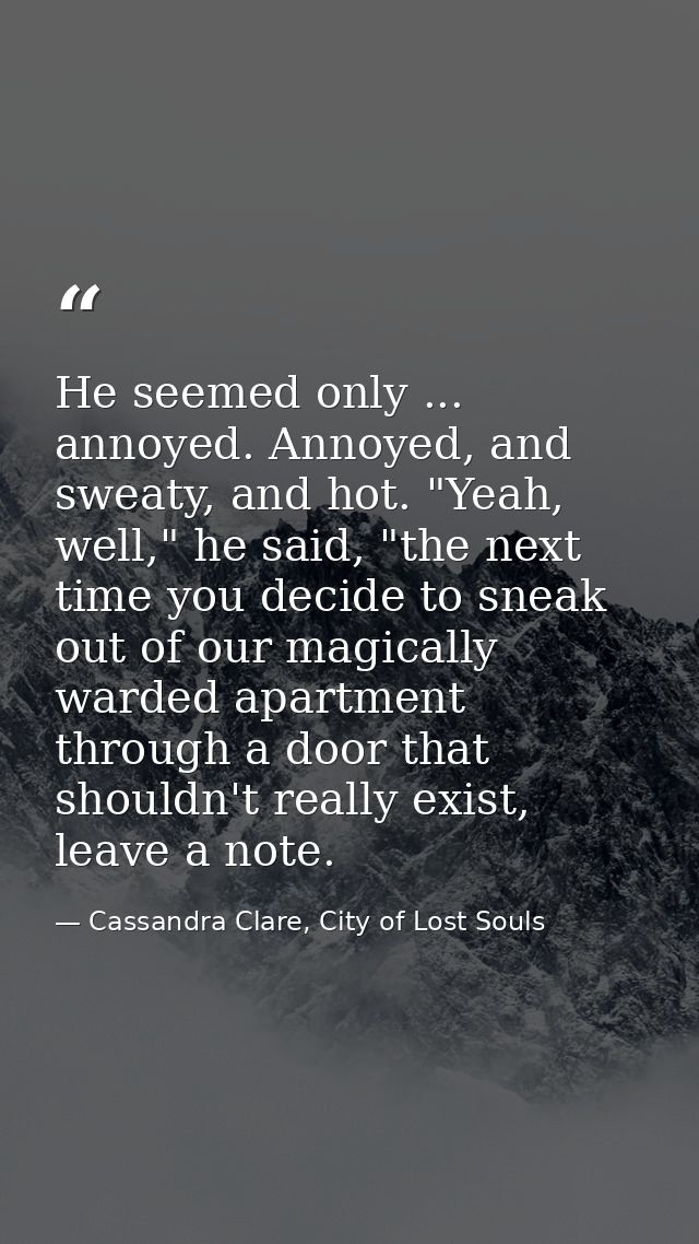 He seemed only ... annoyed. Annoyed, and sweaty, and hot. "Yeah, well," he said, "the next time you decide to sneak out  — Cassandra Clare, City of Lost Souls
