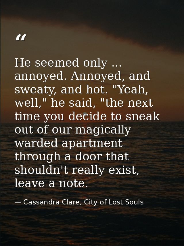 He seemed only ... annoyed. Annoyed, and sweaty, and hot. "Yeah, well," he said, "the next time you decide to sneak out  — Cassandra Clare, City of Lost Souls