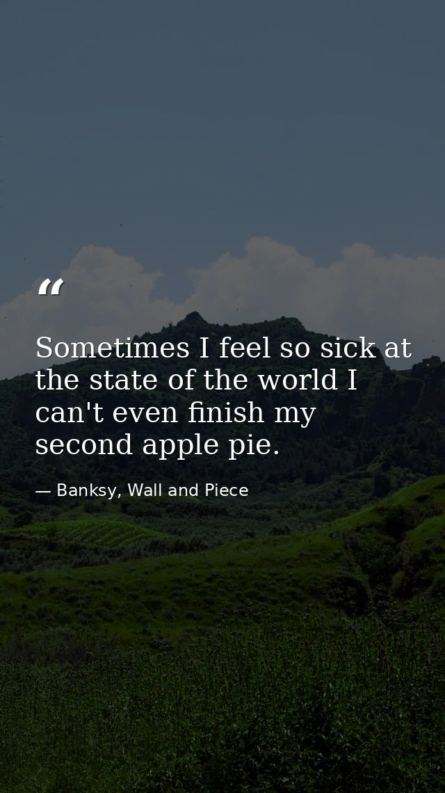 Sometimes I feel so sick at the state of the world I can't even finish my second apple pie. — Banksy, Wall and Piece