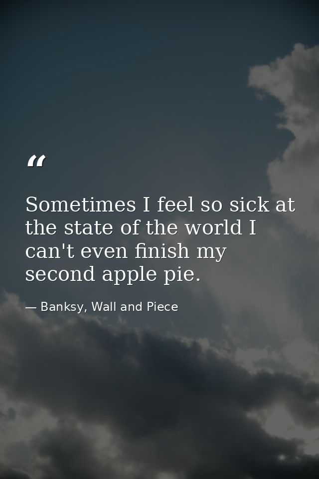 Sometimes I feel so sick at the state of the world I can't even finish my second apple pie. — Banksy, Wall and Piece