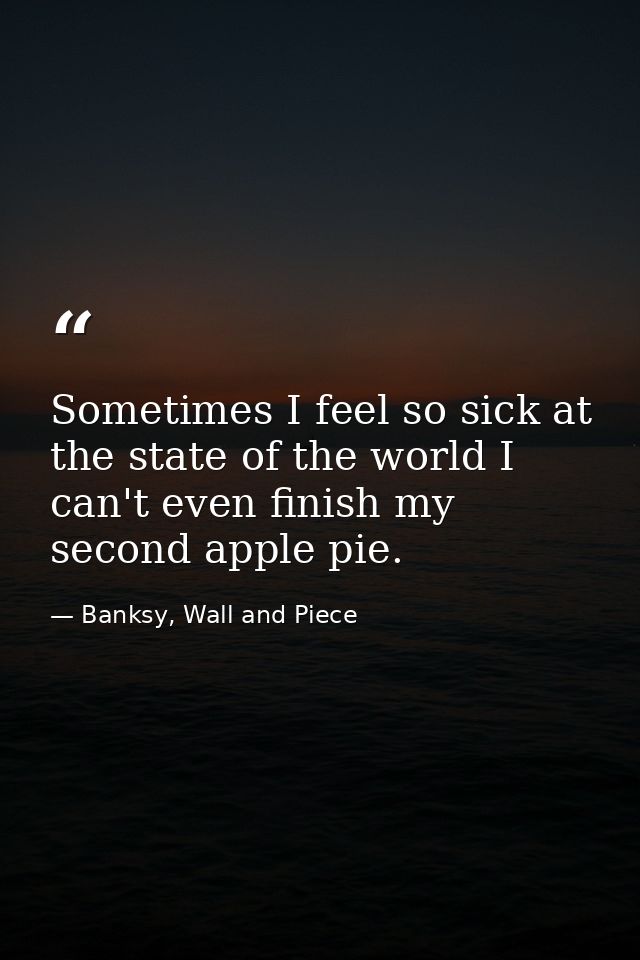 Sometimes I feel so sick at the state of the world I can't even finish my second apple pie. — Banksy, Wall and Piece