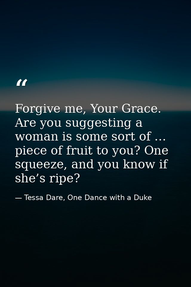 Forgive me, Your Grace. Are you suggesting a woman is some sort of … piece of fruit to you? One squeeze, and you know if — Tessa Dare, One Dance with a Duke