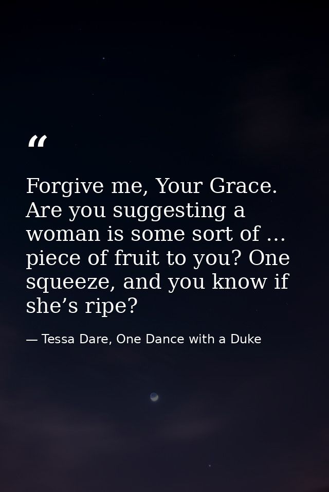 Forgive me, Your Grace. Are you suggesting a woman is some sort of … piece of fruit to you? One squeeze, and you know if — Tessa Dare, One Dance with a Duke