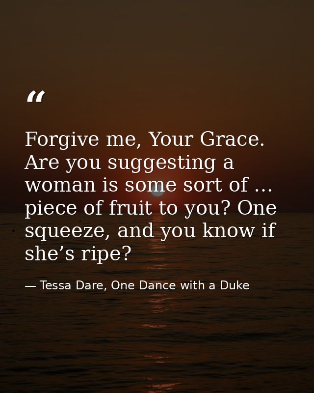 Forgive me, Your Grace. Are you suggesting a woman is some sort of … piece of fruit to you? One squeeze, and you know if — Tessa Dare, One Dance with a Duke