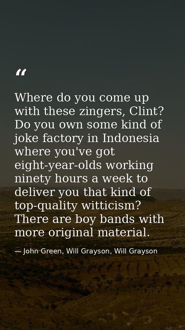 Where do you come up with these zingers, Clint? Do you own some kind of joke factory in Indonesia where you've got eight — John Green, Will Grayson, Will Grayson
