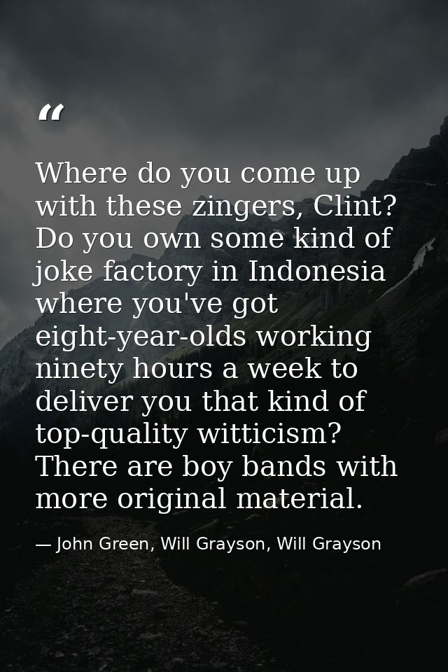 Where do you come up with these zingers, Clint? Do you own some kind of joke factory in Indonesia where you've got eight — John Green, Will Grayson, Will Grayson