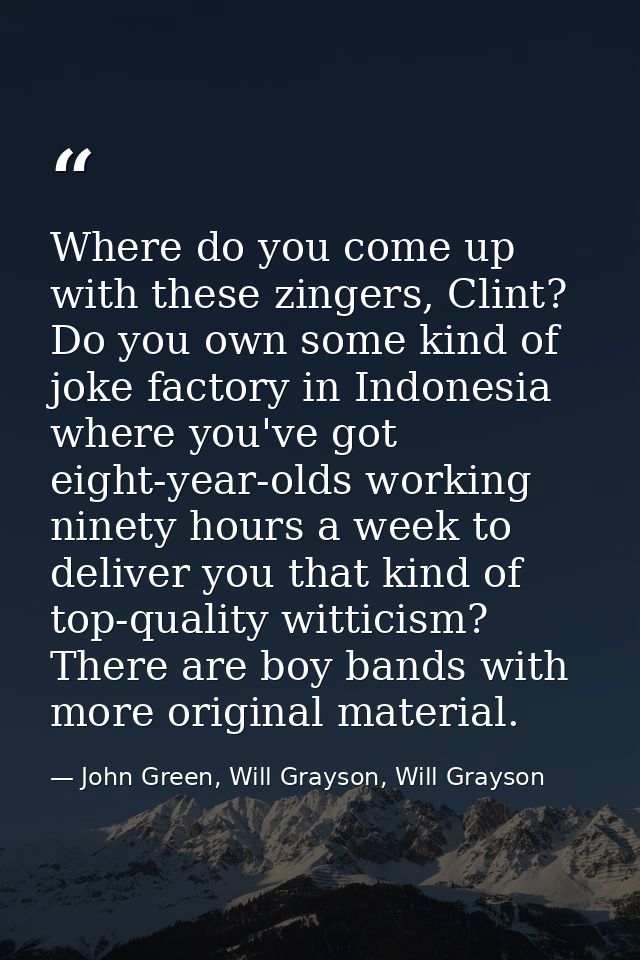 Where do you come up with these zingers, Clint? Do you own some kind of joke factory in Indonesia where you've got eight — John Green, Will Grayson, Will Grayson