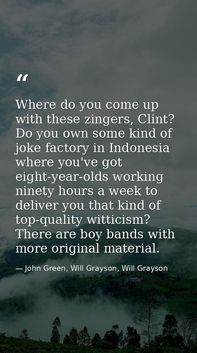 Where do you come up with these zingers, Clint? Do you own some kind of joke factory in Indonesia where you've got eight — John Green, Will Grayson, Will Grayson
