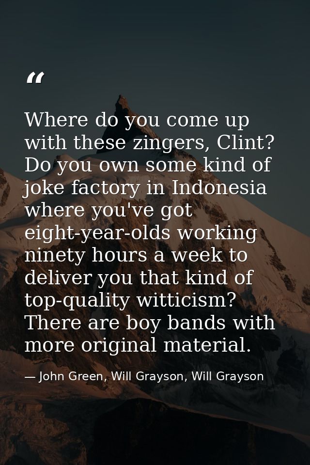 Where do you come up with these zingers, Clint? Do you own some kind of joke factory in Indonesia where you've got eight — John Green, Will Grayson, Will Grayson