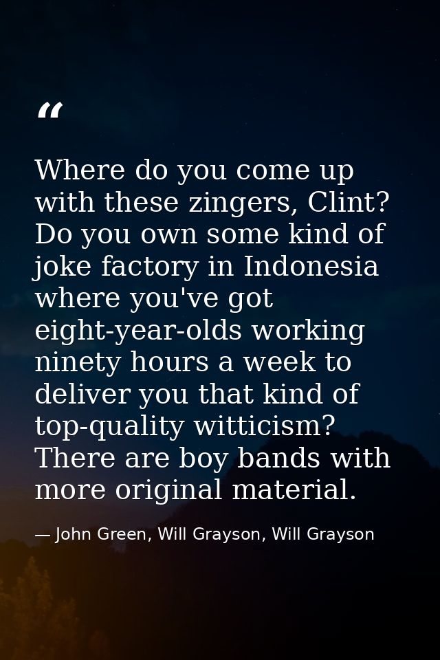 Where do you come up with these zingers, Clint? Do you own some kind of joke factory in Indonesia where you've got eight — John Green, Will Grayson, Will Grayson