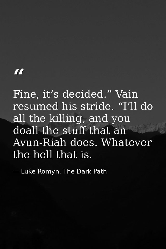 Fine, it’s decided.” Vain resumed his stride. “I’ll do all the killing, and you doall the stuff that an Avun-Riah does.  — Luke Romyn, The Dark Path