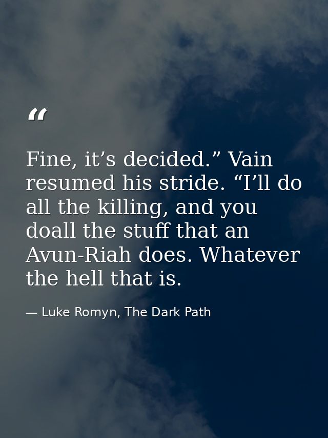Fine, it’s decided.” Vain resumed his stride. “I’ll do all the killing, and you doall the stuff that an Avun-Riah does.  — Luke Romyn, The Dark Path