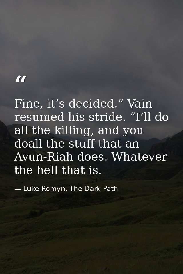 Fine, it’s decided.” Vain resumed his stride. “I’ll do all the killing, and you doall the stuff that an Avun-Riah does.  — Luke Romyn, The Dark Path